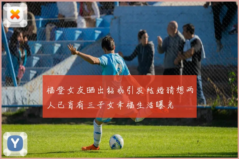 福登女友晒出钻戒引发结婚猜想两人已育有三子女幸福生活曝光