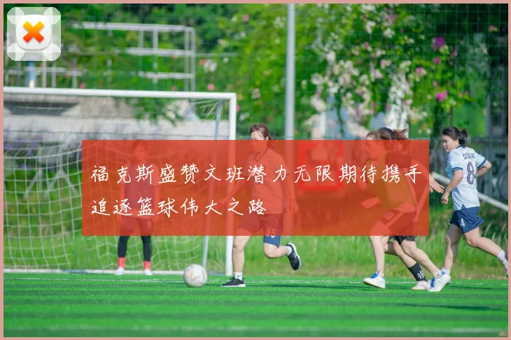 福克斯盛赞文班潜力无限期待携手追逐篮球伟大之路