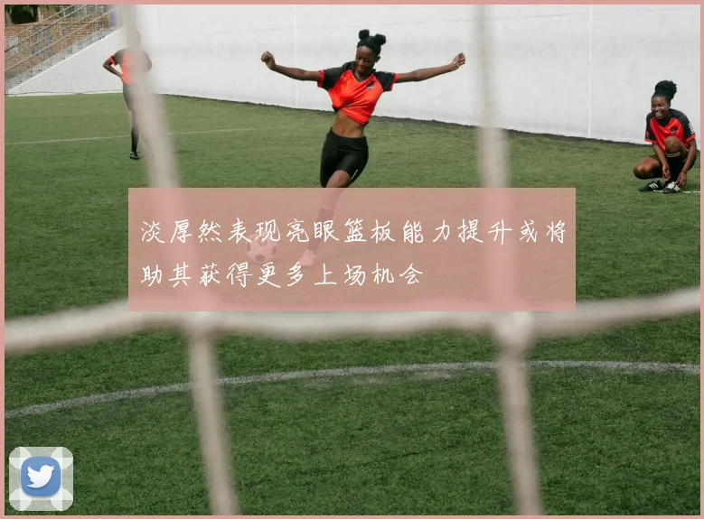 淡厚然表现亮眼篮板能力提升或将助其获得更多上场机会